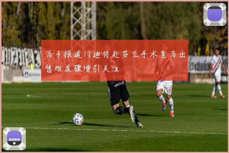 马卡报道门迪将赴芬兰手术皇马出售难度骤增引关注