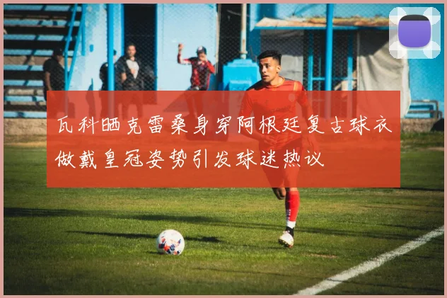 瓦科晒克雷桑身穿阿根廷复古球衣做戴皇冠姿势引发球迷热议