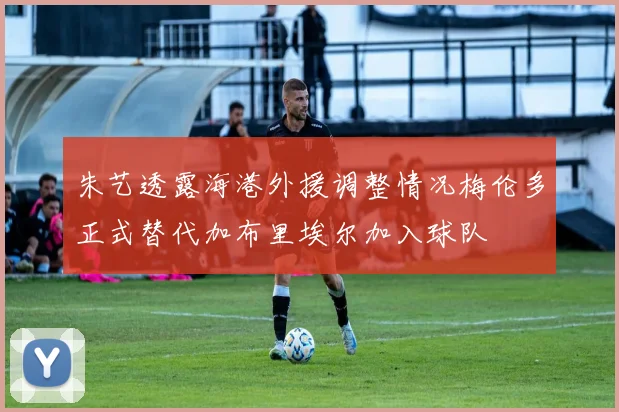朱艺透露海港外援调整情况梅伦多正式替代加布里埃尔加入球队