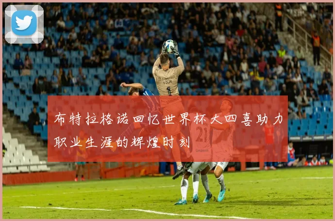 布特拉格诺回忆世界杯大四喜助力职业生涯的辉煌时刻