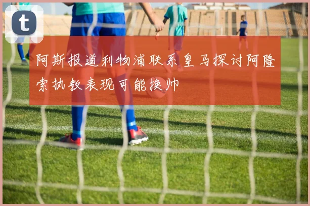 阿斯报道利物浦联系皇马探讨阿隆索执教表现可能换帅