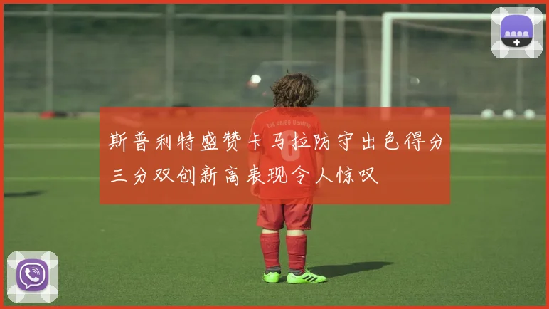 斯普利特盛赞卡马拉防守出色得分三分双创新高表现令人惊叹