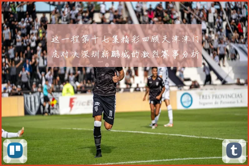 这一程第十七集精彩回顾天津津门虎对决深圳新鹏城的激烈赛事分析与亮点解读