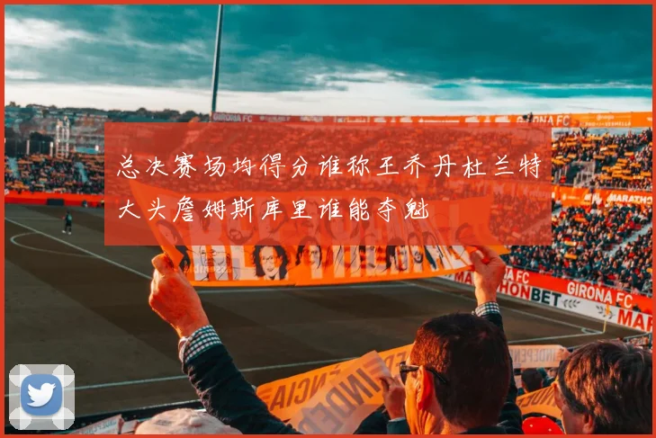 总决赛场均得分谁称王乔丹杜兰特大头詹姆斯库里谁能夺魁