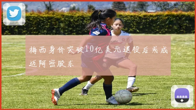 梅西身价突破10亿美元退役后或成迈阿密股东