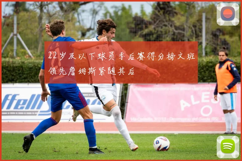 22岁及以下球员季后赛得分榜文班领先詹姆斯紧随其后