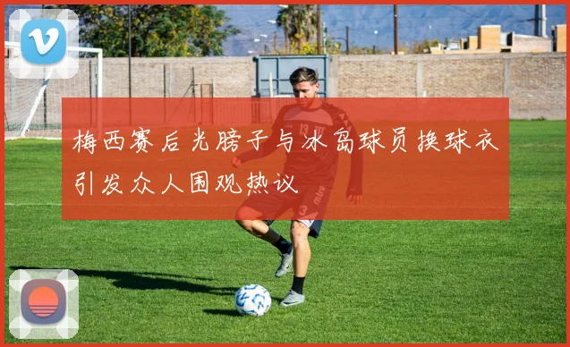 梅西赛后光膀子与冰岛球员换球衣引发众人围观热议