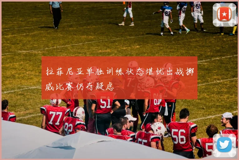 拉菲尼亚单独训练状态堪忧出战挪威比赛仍存疑虑