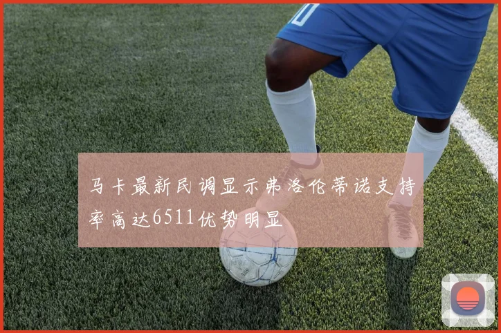 马卡最新民调显示弗洛伦蒂诺支持率高达6511优势明显