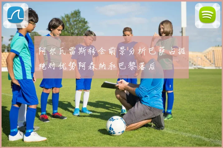 阿尔瓦雷斯转会前景分析巴萨占据绝对优势阿森纳和巴黎落后