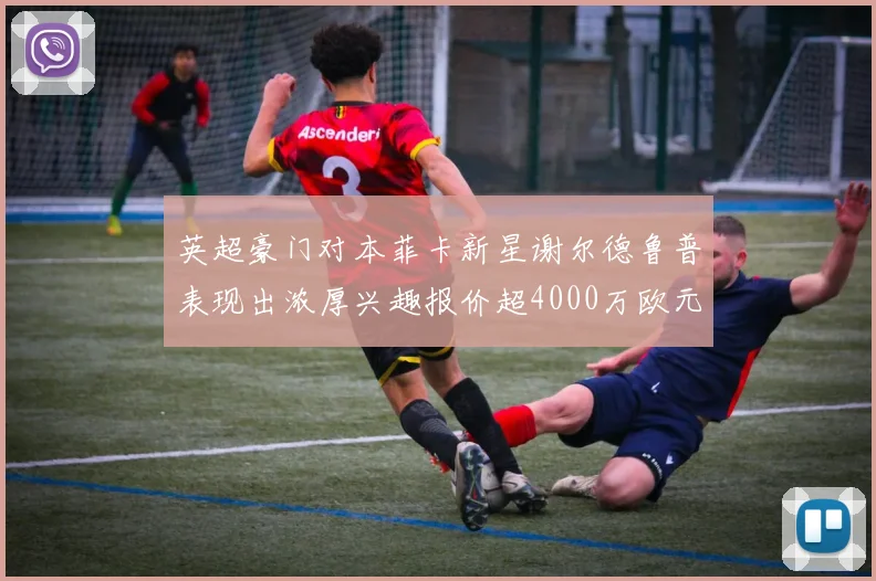 英超豪门对本菲卡新星谢尔德鲁普表现出浓厚兴趣报价超4000万欧元可行