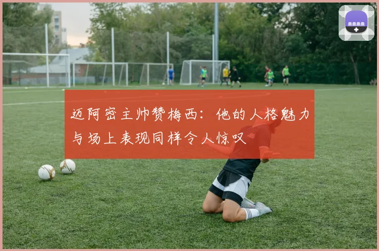 迈阿密主帅赞梅西：他的人格魅力与场上表现同样令人惊叹