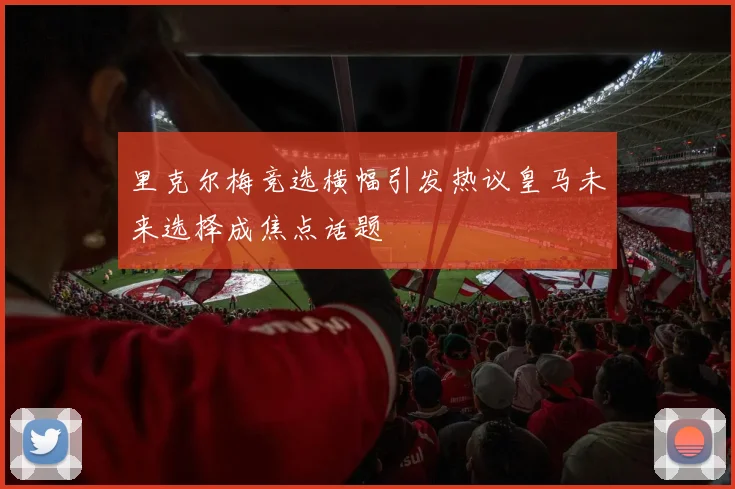 里克尔梅竞选横幅引发热议皇马未来选择成焦点话题