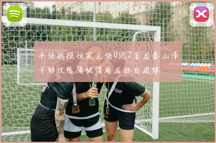 半场战报恒宸主场0比2落后泰山泽卡助攻陈蒲破僵局后独自进球