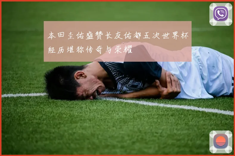 本田圭佑盛赞长友佑都五次世界杯经历堪称传奇与荣耀