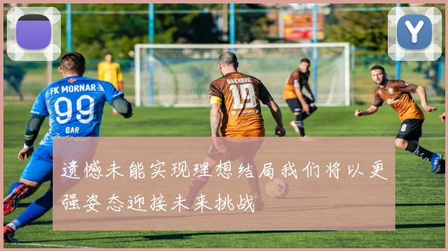 遗憾未能实现理想结局我们将以更强姿态迎接未来挑战