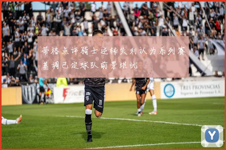 蒂格点评骑士逆转失利认为系列赛基调已定球队前景堪忧