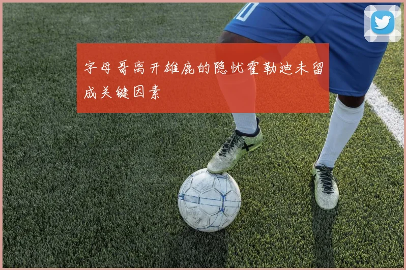 字母哥离开雄鹿的隐忧霍勒迪未留成关键因素