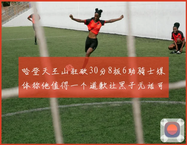 哈登天王山狂砍30分8板6助骑士媒体称他值得一个道歉让黑子无话可说