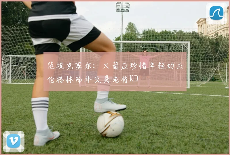 范埃克塞尔：火箭应珍惜年轻的杰伦格林而非交易老将KD