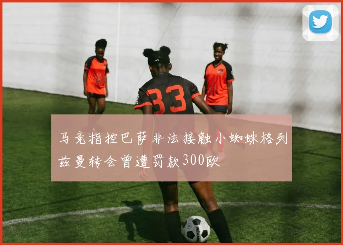 马竞指控巴萨非法接触小蜘蛛格列兹曼转会曾遭罚款300欧